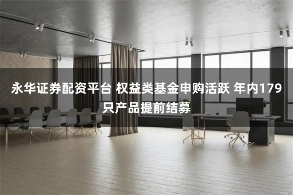 永华证券配资平台 权益类基金申购活跃 年内179只产品提前结募