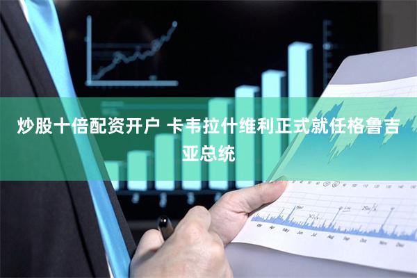 炒股十倍配资开户 卡韦拉什维利正式就任格鲁吉亚总统