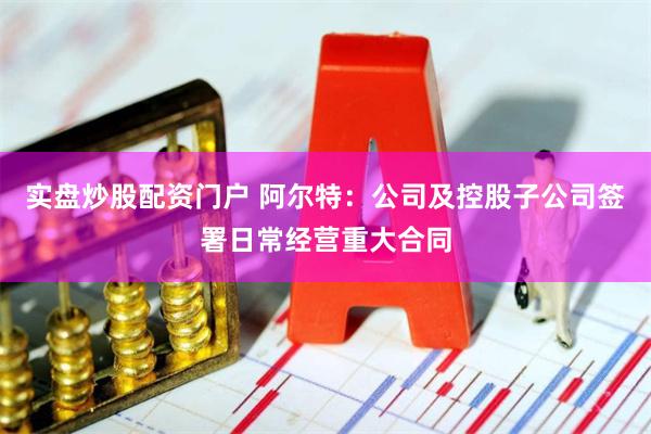 实盘炒股配资门户 阿尔特：公司及控股子公司签署日常经营重大合同