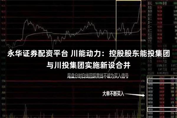永华证券配资平台 川能动力：控股股东能投集团与川投集团实施新设合并