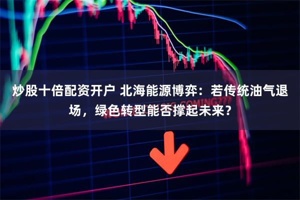 炒股十倍配资开户 北海能源博弈：若传统油气退场，绿色转型能否撑起未来？