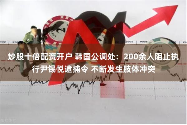 炒股十倍配资开户 韩国公调处：200余人阻止执行尹锡悦逮捕令 不断发生肢体冲突