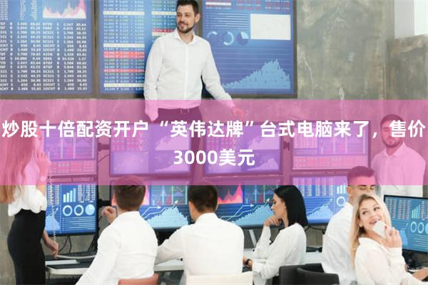 炒股十倍配资开户 “英伟达牌”台式电脑来了，售价3000美元