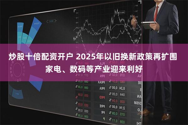 炒股十倍配资开户 2025年以旧换新政策再扩围 家电、数码等产业迎来利好