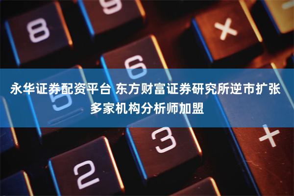 永华证券配资平台 东方财富证券研究所逆市扩张 多家机构分析师加盟