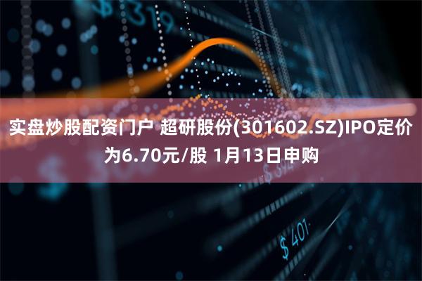 实盘炒股配资门户 超研股份(301602.SZ)IPO定价为6.70元/股 1月13日申购