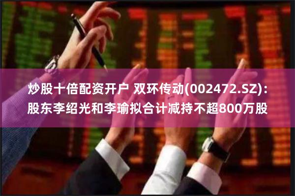 炒股十倍配资开户 双环传动(002472.SZ)：股东李绍光和李瑜拟合计减持不超800万股