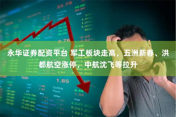 永华证券配资平台 军工板块走高，五洲新春、洪都航空涨停，中航沈飞等拉升
