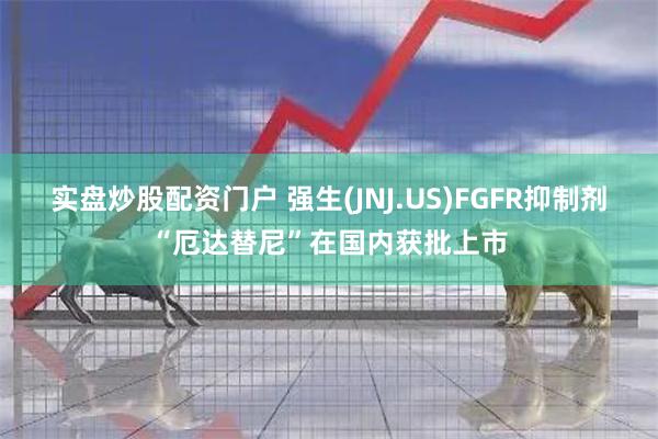 实盘炒股配资门户 强生(JNJ.US)FGFR抑制剂“厄达替尼”在国内获批上市