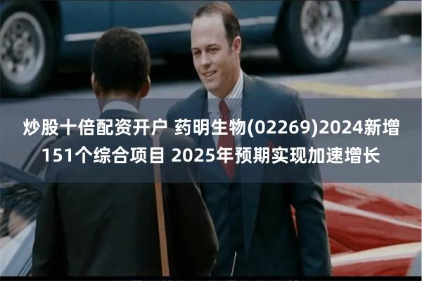 炒股十倍配资开户 药明生物(02269)2024新增151个综合项目 2025年预期实现加速增长