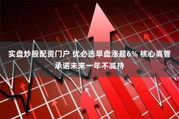 实盘炒股配资门户 优必选早盘涨超6% 核心高管承诺未来一年不减持