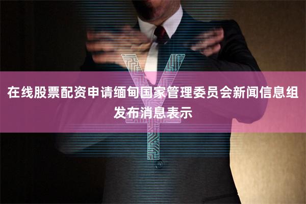 在线股票配资申请缅甸国家管理委员会新闻信息组发布消息表示