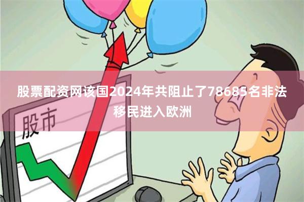 股票配资网该国2024年共阻止了78685名非法移民进入欧洲