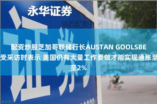 配资炒股芝加哥联储行长AUSTAN GOOLSBEE接受采访时表示 美国仍有大量工作要做才能实现通胀至2%