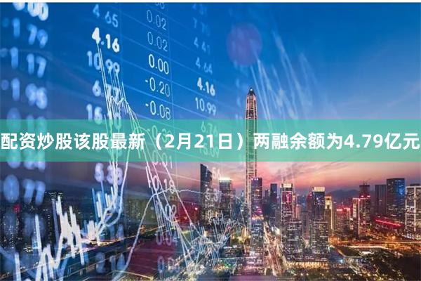 配资炒股该股最新（2月21日）两融余额为4.79亿元